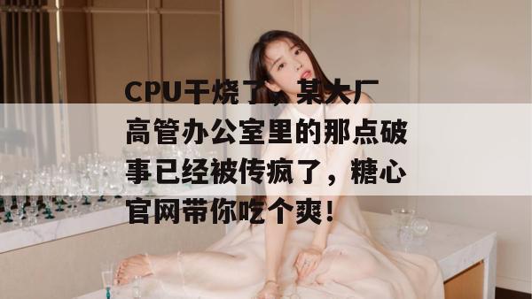 CPU干烧了,某大厂高管办公室里的那点破事已经被传疯了,糖心官网带你吃个爽!