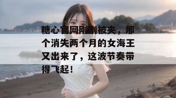 糖心官网刚刚被夹,那个消失两个月的女海王又出来了,这波节奏带得飞起!
