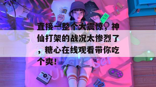 直接一整个大震惊,神仙打架的战况太惨烈了,糖心在线观看带你吃个爽!