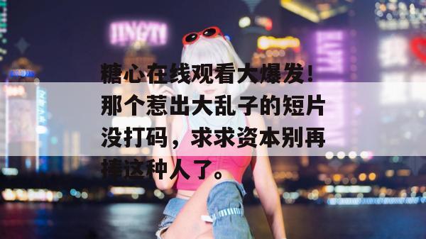 糖心在线观看大爆发!那个惹出大乱子的短片没打码,求求资本别再捧这种人了。