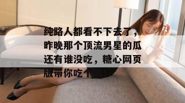 纯路人都看不下去了，昨晚那个顶流男星的瓜还有谁没吃，糖心网页版带你吃个爽！