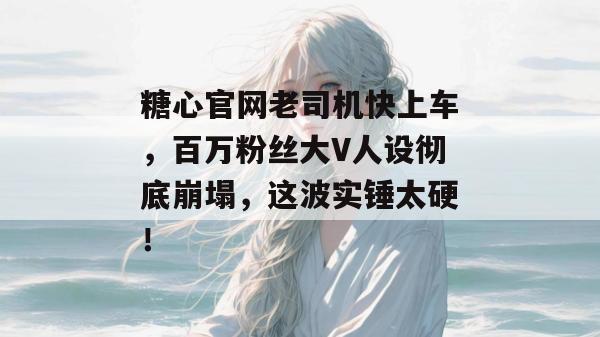糖心官网老司机快上车,百万粉丝大V人设彻底崩塌,这波实锤太硬!