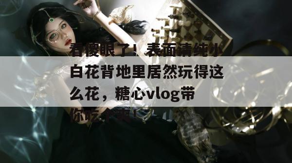 看傻眼了！表面清纯小白花背地里居然玩得这么花，糖心vlog带你吃个爽！