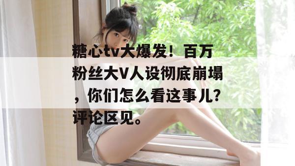 糖心tv大爆发！百万粉丝大V人设彻底崩塌，你们怎么看这事儿？评论区见。